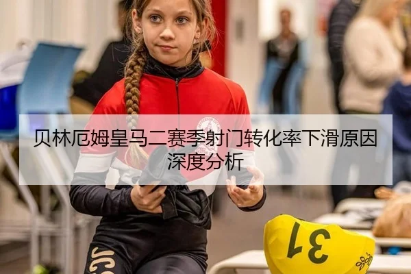 贝林厄姆皇马二赛季射门转化率下滑原因深度分析